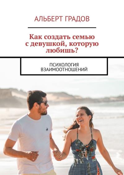 Книга Как создать семью с девушкой, которую любишь? Психология взаимоотношений (Альберт Градов)